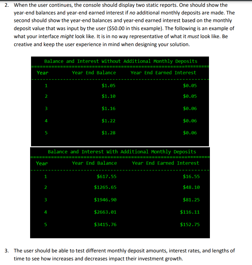 2. When the user continues, the console should display two static reports. One should show the
year-end balances and year-end earned interest if no additional monthly deposits are made. The
second should show the year-end balances and year-end earned interest based on the monthly
deposit value that was input by the user ($50.00 in this example). The following is an example of
what your interface might look like. It is in no way representative of what it must look like. Be
creative and keep the user experience in mind when designing your solution.
Balance and Interest Without Additional Monthly Deposits
Year End Balance
Year End Earned Interest
Year
1
2
3
4
5
Year
1
2
m
$1.05
$1.10
5
$1.16
$1.22
$1.28
Balance and Interest With Additional Monthly Deposits
Year End Balance
Year End Earned Interest
$617.55
$1265.65
$1946.90
$2663.01
$0.05
$0.05
$3415.76
$0.06
$0.06
$0.06
$16.55
$48.10
$81.25
$116.11
$152.75
3. The user should be able to test different monthly deposit amounts, interest rates, and lengths of
time to see how increases and decreases impact their investment growth.