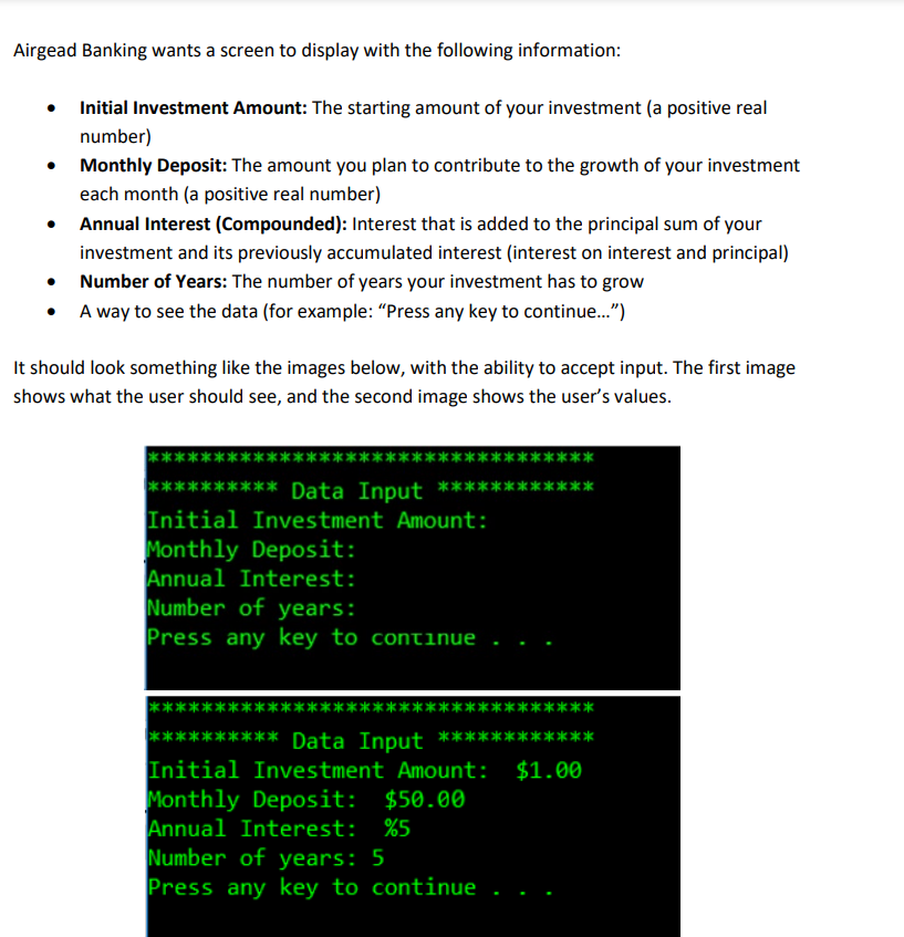 Airgead Banking wants a screen to display with the following information:
Initial Investment Amount: The starting amount of your investment (a positive real
number)
• Monthly Deposit: The amount you plan to contribute to the growth of your investment
each month (a positive real number)
Annual Interest (Compounded): Interest that is added to the principal sum of your
investment and its previously accumulated interest (interest on interest and principal)
Number of Years: The number of years your investment has to grow
A way to see the data (for example: "Press any key to continue...")
It should look something like the images below, with the ability to accept input. The first image
shows what the user should see, and the second image shows the user's values.
****
*** Data Input *****
Initial Investment Amount:
Monthly Deposit:
Annual Interest:
Number of years:
Press any key to continue
*****
**
****** Data Input ************
Initial Investment Amount: $1.00
Monthly Deposit: $50.00
Annual Interest: %5
Number of years: 5
Press any key to continue