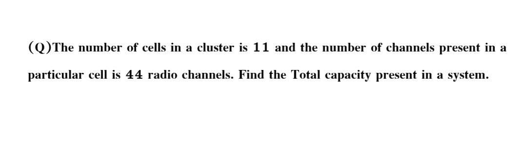 (Q)The number of cells in a cluster is 11 and the number of channels present in a
particular cell is 44 radio channels. Find the Total capacity present in a system.