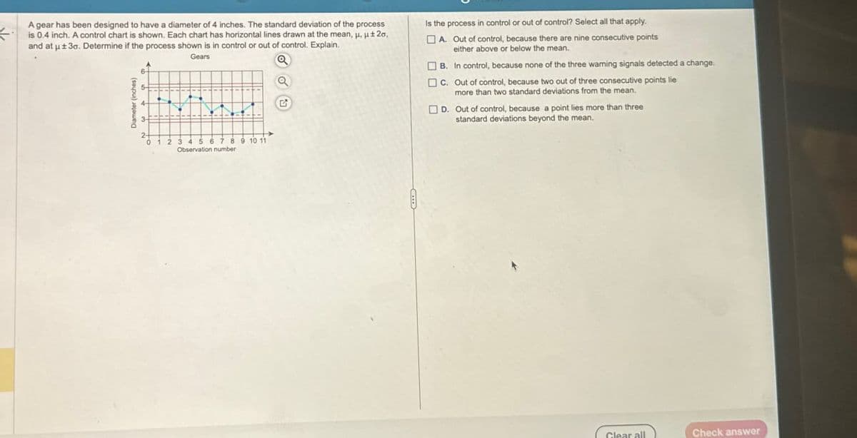 A gear has been designed to have a diameter of 4 inches. The standard deviation of the process
is 0.4 inch. A control chart is shown. Each chart has horizontal lines drawn at the mean, μ, ±2,
and at ± 3o. Determine if the process shown is in control or out of control. Explain.
Diameter (inches)
Gears
G
Is the process in control or out of control? Select all that apply.
A. Out of control, because there are nine consecutive points
either above or below the mean.
B. In control, because none of the three warning signals detected a change.
C. Out of control, because two out of three consecutive points lie
more than two standard deviations from the mean.
D. Out of control, because a point lies more than three
standard deviations beyond the mean.
0 1 2 3 4 5 6 7 8 9 10 11
Observation number
Clear all
Check answer