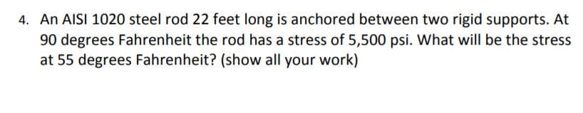 4. An AISI 1020 steel rod 22 feet long is anchored between two rigid supports. At
90 degrees Fahrenheit the rod has a stress of 5,500 psi. What will be the stress
at 55 degrees Fahrenheit? (show all your work)
