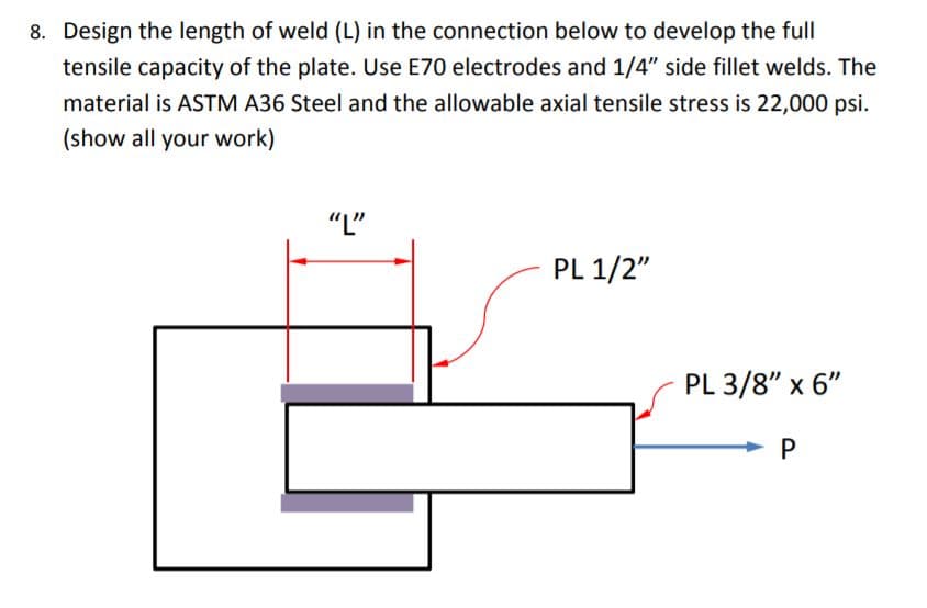 8. Design the length of weld (L) in the connection below to develop the full
tensile capacity of the plate. Use E70 electrodes and 1/4" side fillet welds. The
material is ASTM A36 Steel and the allowable axial tensile stress is 22,000 psi.
(show all your work)
"L"
PL 1/2"
PL 3/8" x 6"
P
