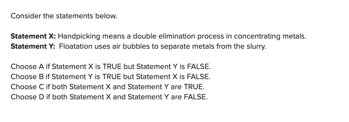 Consider the statements below.
Statement X: Handpicking means a double elimination process in concentrating metals.
Statement Y: Floatation uses air bubbles to separate metals from the slurry.
Choose A if Statement X is TRUE but Statement Y is FALSE.
Choose B if Statement Y is TRUE but Statement X is FALSE.
Choose C if both Statement X and Statement Y are TRUE.
Choose D if both Statement X and Statement Y are FALSE.