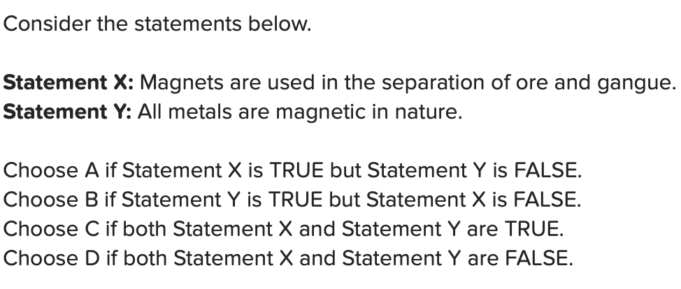Consider the statements below.
Statement X: Magnets are used in the separation of ore and gangue.
Statement Y: All metals are magnetic in nature.
Choose A if Statement X is TRUE but Statement Y is FALSE.
Choose B if Statement Y is TRUE but Statement X is FALSE.
Choose C if both Statement X and Statement Y are TRUE.
Choose D both Statement X and Statement Y are FALSE.