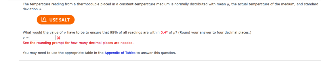 The temperature reading from a thermocouple placed in a constant-temperature medium is normally distributed with mean μ, the actual temperature of the medium, and standard
deviation o.
USE SALT
What would the value of o have to be to ensure that 95% of all readings are within 0.4° of u? (Round your answer to four decimal places.)
X
0 =
See the rounding prompt for how many decimal places are needed.
You may need to use the appropriate table in the Appendix of Tables to answer this question.