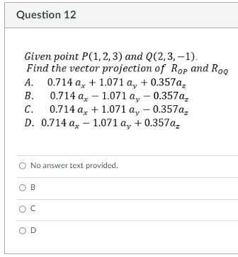 Question 12
Given point P(1,2,3) and Q(2, 3,-1).
Find the vector projection of Rop and Rog
B.
A. 0.714 a, +1.071 a, + 0.357a₂
0.714 ax -1.071 a, -0.357a₂
0.714 ax + 1.071 a,, -0.357a₂
1.071 a, + 0.357a₂
C.
D. 0.714 a
No answer text provided.
B
с
D