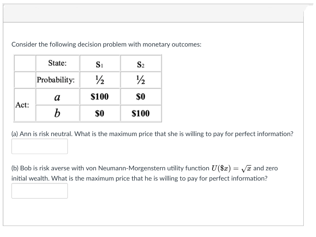 Consider the following decision problem with monetary outcomes:
State:
S1
S2
Probability:
2
a
$100
$0
Act:
b
$0
$100
(a) Ann is risk neutral. What is the maximum price that she is willing to pay for perfect information?
(b) Bob is risk averse with von Neumann-Morgenstern utility function U($x) = Va and zero
initial wealth. What is the maximum price that he is willing to pay for perfect information?
