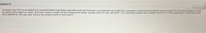 uestion 5
A project your firm is considering for implementation has these estimated costs and revenues: an investment cost of $52.043, maintenance costa that start at 55,000 at end-of year FOY) one and inorase by S1.000
for each of the next four years, and then remain constant for me following five years; savings of $27.977 per year EOY 1-10k and finally a resale value of $20,913 a EOY 10. the prtiet hana 10-yer ite and te
firm's MARR s 10% per year, what is the present worth of the project?
