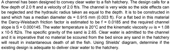 A channel has been designed to convey clear water to a fish hatchery. The design calls for a
flow depth of 2.0 ft and a velocity of 2.0 ft/s. The channel is very wide so the side effects can
be neglected and the hydraulic radius taken as equal to the depth. It is to be constructed in
sand which has a median diameter ds = 0.915 mm (0.003 ft). For a flat bed in this material
the Darcy-Weisbach friction factor is estimated to be f = 0.0185 and the required channel
slope is S = 0.000145. The water temperature is 20°C and the kinematic viscosity uu is = 1.08
x 10-5 ft2/s. The specific gravity of the sand is 2.65. Clear water is admitted to the channel
and it is imperative that no material be scoured from the bed since any sand in the hatchery
will result in instantaneous death of all the fish. Using Shields' diagram, determine if the
existing design is adequate to deliver clear water to the hatchery.