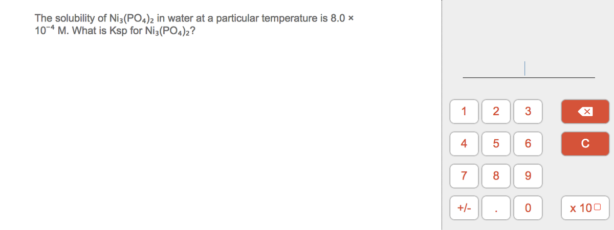 The solubility of Ni3(PO4)2 in water at a particular temperature is 8.0 ×
10-4 M. What is Ksp for Ni3(PO4)2?
1
3
C
7
9.
+/-
х 100
4-
