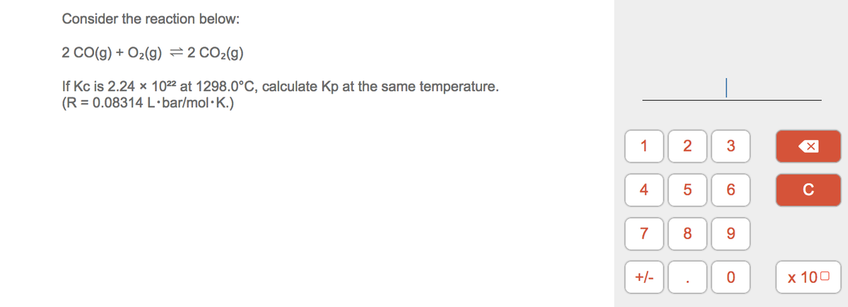 Consider the reaction below:
2 CO(g) + O2(9) =2 CO2(g)
If Kc is 2.24 x 1022 at 1298.0°C, calculate Kp at the same temperature.
(R = 0.08314 L·bar/mol·K.)
1
4
C
7
8
9.
+/-
х 100
3.
