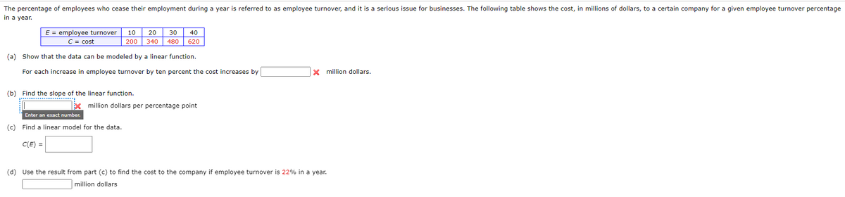 The percentage of employees who cease their employment during a year is referred to as employee turnover, and it is a serious issue for businesses. The following table shows the cost, in millions of dollars, to a certain company for a given employee turnover percentage
in a year.
E = employee turnover 10 20 30 40
C = cost
200 340 480 620
(a) Show that the data can be modeled by a linear function.
For each increase in employee turnover by ten percent the cost increases by
(b) Find the slope of the linear function.
million dollars per percentage point
Enter an exact number.
(c) Find a linear model for the data.
C(E) =
million dollars.
(d) Use the result from part (c) to find the cost to the company if employee turnover is 22% in a year.
million dollars