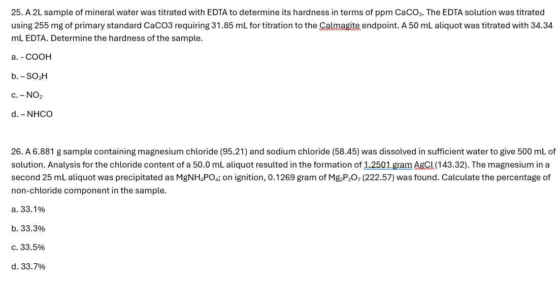 25. A 2L sample of mineral water was titrated with EDTA to determine its hardness in terms of ppm CaCO3. The EDTA solution was titrated
using 255 mg of primary standard CaCO3 requiring 31.85 mL for titration to the Calmagite endpoint. A 50 mL aliquot was titrated with 34.34
mL EDTA. Determine the hardness of the sample.
a. - COOH
b. - SO3H
c. - NO2
d. - NHCO
26. A 6.881 g sample containing magnesium chloride (95.21) and sodium chloride (58.45) was dissolved in sufficient water to give 500 mL of
solution. Analysis for the chloride content of a 50.0 mL aliquot resulted in the formation of 1.2501 gram AgCl (143.32). The magnesium in a
second 25 mL aliquot was precipitated as MgNH PO; on ignition, 0.1269 gram of Mg2P2O7 (222.57) was found. Calculate the percentage of
non-chloride component in the sample.
a. 33.1%
b. 33.3%
c. 33.5%
d. 33.7%