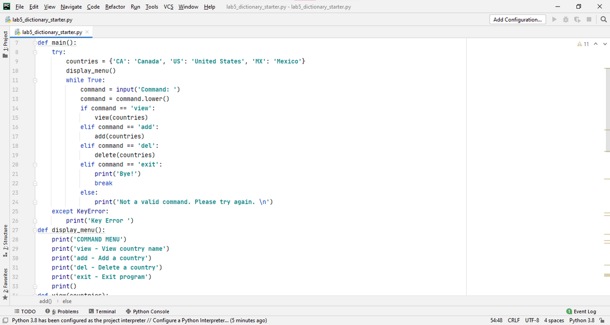 PC File Edit View Navigate Code Refactor Run Iools VCS Window Help
lab5_dictionary_starter.py - lab5_dictionary_starter.py
A lab5_dictionary_starter.py
Add Configuration.
A lab5_dictionary_starter.py
7
def main():
A 11 A v
8
try:
9
countries = {'CA': 'Canada', 'US': 'United States', 'MX': 'Mexico'}
10
display_menu (O
while True:
11
12
command = input('Command: ')
13
command = command.lower()
14
if command == 'view':
15
view(countries)
16
elif command == 'add':
17
add (countries)
18
elif command == 'del':
19
delete(countries)
20
elif command == 'exit':
21
print('Bye!')
22
break
23
else:
24
print('Not a valid command. Please try again. \n')
25
except KeyError:
26
print('Key Error ')
27
def display_menu():
28
print('COMMAND MENU')
29
print('view - View country name')
30
print('add - Add a country')
31
print('del - Delete a country')
32
print('exit - Exit program')
33
print()
dof vinuloount+ninc).
add0 > else
2 Python Console
O Python 3.8 has been configured as the project interpreter // Configure a Python Interpreter.. (5 minutes ago)
E TODO
e 6: Problems
2 Terminal
O Event Log
54:48 CRLF UTF-8 4 spaces Python 3.8 1
+ 2: Favorites
1. 1: Structure
