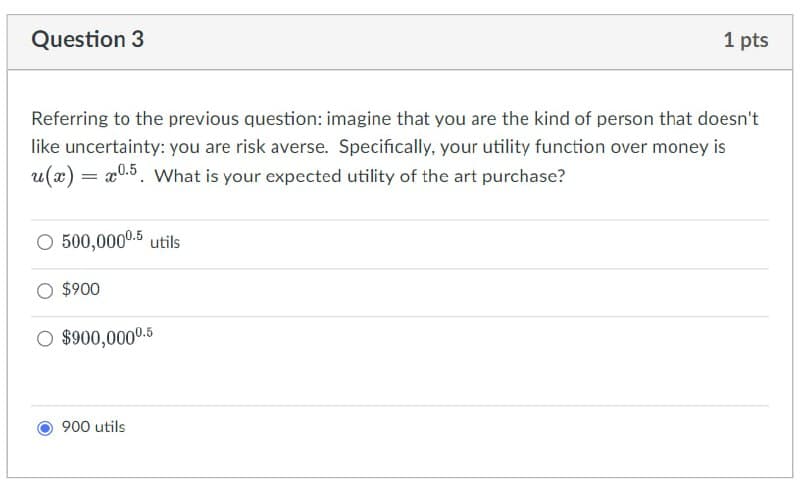 Question 3
1 pts
Referring to the previous question: imagine that you are the kind of person that doesn't
like uncertainty: you are risk averse. Specifically, your utility function over money is
u(x) = x0.5. What is your expected utility of the art purchase?
○ 500,000⁰.5 utils
$900
○ $900,0000.5
900 utils