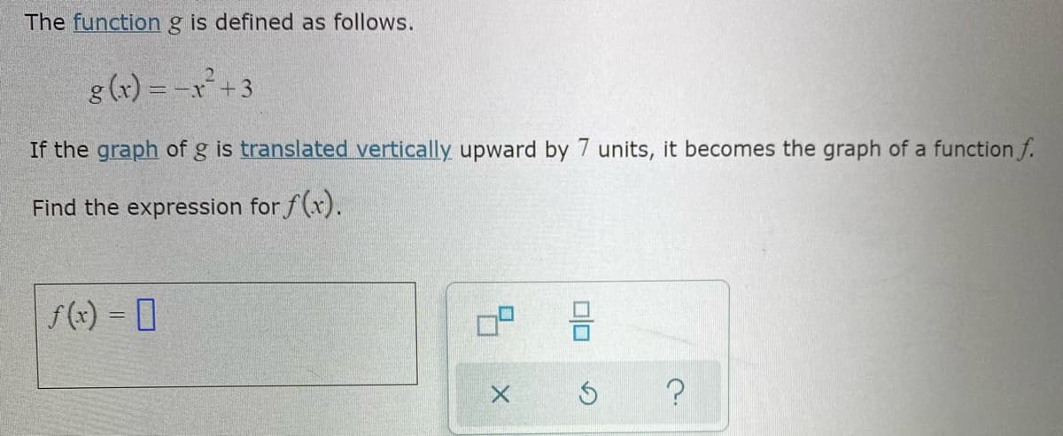 The functiong is defined as follows.
g (x) = -x+3
If the graph of g is translated vertically upward by 7 units, it becomes the graph of a function f.
Find the expression for f(x).
f(x) = 0
olo
