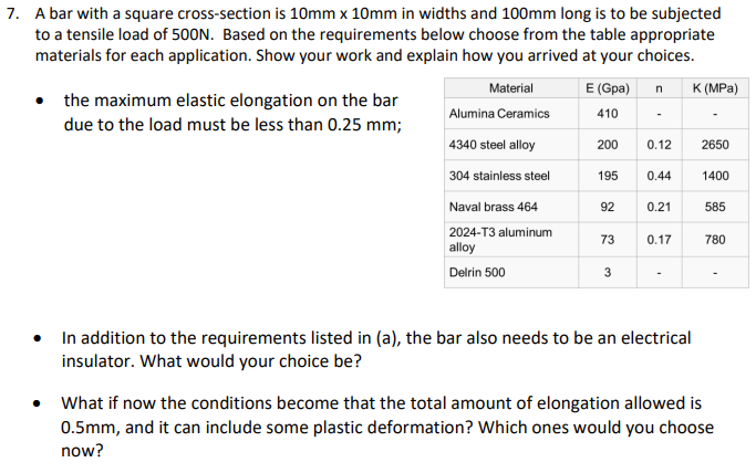 7. A bar with a square cross-section is 10mm x 10mm in widths and 100mm long is to be subjected
to a tensile load of 500N. Based on the requirements below choose from the table appropriate
materials for each application. Show your work and explain how you arrived at your choices.
• the maximum elastic elongation on the bar
due to the load must be less than 0.25 mm;
Material
Alumina Ceramics
4340 steel alloy
304 stainless steel
Naval brass 464
2024-T3 aluminum
alloy
Delrin 500
E (Gpa) n
410
200 0.12
195
92
73
3
لیا
0.44
0.21
0.17
In addition to the requirements listed in (a), the bar also needs to be an electrical
insulator. What would your choice be?
K (MPa)
2650
1400
585
780
• What if now the conditions become that the total amount of elongation allowed is
0.5mm, and it can include some plastic deformation? Which ones would you choose
now?