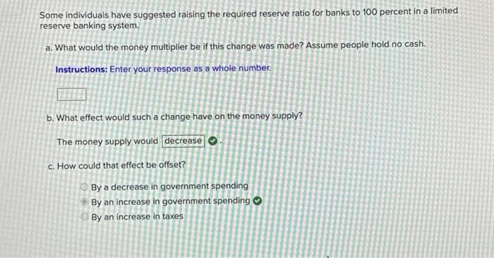 Some individuals have suggested raising the required reserve ratio for banks to 100 percent in a limited
reserve banking system.
a. What would the money multiplier be if this change was made? Assume people hold no cash.
Instructions: Enter your response as a whole number.
b. What effect would such a change have on the money supply?
The money supply would decrease
c. How could that effect be offset?
By a decrease in government spending
By an increase in government spending
By an increase in taxes