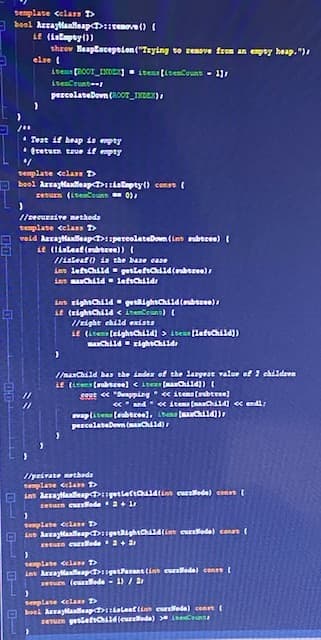 semplate celass T>
a boel Arraylanlleap::remeve() (
it (ialapty())
shrov Heaptacepeden ("Teying to renove from an pey heap. ")
else (
items ROOT_INDExj. itens (itesCouns - 11
percelateDovn(R0oT_INEC),
• Teat if heap is empty
* fretuen tsue if empty
Bemplate celas D
bool Arraylanlleap dalapty() conss (
zeturn (iseCount 0.
/secursive nethoda
semplate cclass T
veid Araytlanlleap>spereolateDown (ins ubecee) (
it (Iiateat (ubtcee)) (
//ialeaf() is the base ease
ins lefchild gettefch4(auberee)
int aChild lefschilds
im rightchild getkightch1d(muberee)
it (zightChild < itemCount) (
//eight child exists
st (itens (elghschi14) > isens(lefechild))
I/aChild has the inder of the largeat value of 2 children
if (ites (aubteee) <ite (aChild])
sont « "unpping « itema (onbtree)
«* and « itens (naC4 « endl
vap(iten (eubtcee), ban aCld))
percelateDovn (machd)
/peivate methoda
template celass T
O inn Arrayanlleap getletia4(in curallode) const (
revurn eurrlode + 1r
semplate celan T
O Lnn ArrayaalleapsgetightChld(int eurellede) conan
Eun curlede 2+ 2
semplate celans T
E ins Arrayanleap getPacent (ins eullodel con
en (eurllode - 1) / 2
seplane cela D
boel Araytanleap>IIslent (in eurelede) ceert (
sEum getietcd leurelede) eC
D O U- O-
