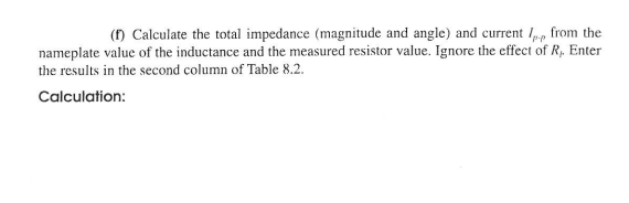 (f) Calculate the total impedance (magnitude and angle) and current / from the
nameplate value of the inductance and the measured resistor value. Ignore the effect of R, Enter
the results in the second column of Table 8.2.
Calculation: