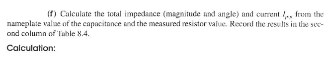 (f) Calculate the total impedance (magnitude and angle) and current /p.,, from the
nameplate value of the capacitance and the measured resistor value. Record the results in the sec-
ond column of Table 8.4.
Calculation: