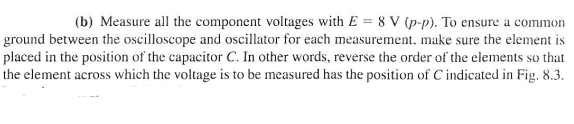 (b) Measure all the component voltages with E = 8V (p-p). To ensure a common
ground between the oscilloscope and oscillator for each measurement, make sure the element is
placed in the position of the capacitor C. In other words, reverse the order of the elements so that
the element across which the voltage is to be measured has the position of C indicated in Fig. 8.3.