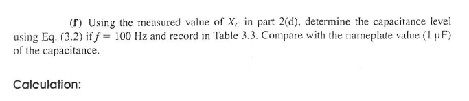 (f) Using the measured value of Xc in part 2(d), determine the capacitance level
using Eq. (3.2) if f = 100 Hz and record in Table 3.3. Compare with the nameplate value (1 µF)
of the capacitance.
Calculation: