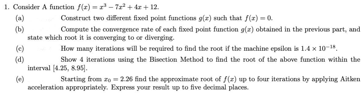 1. Consider A function f(x) = x³ - 7x² + 4x + 12.
(a)
(b)
(c)
(d)
(e)
Construct two different fixed point functions g(x) such that f(x) = 0.
Compute the convergence rate of each fixed point function g(x) obtained in the previous part, and
state which root it is converging to or diverging.
How many iterations will be required to find the root if the machine epsilon is 1.4 x 10-18.
Show 4 iterations using the Bisection Method to find the root of the above function within the
interval [4.25, 8.95].
Starting from xo = 2.26 find the approximate root of f(x) up to four iterations by applying Aitken
acceleration appropriately. Express your result up to five decimal places.