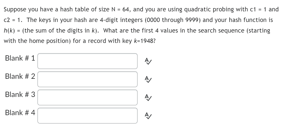 Suppose you have a hash table of size N = 64, and you are using quadratic probing with c1 = 1 and
c2 = 1. The keys in your hash are 4-digit integers (0000 through 9999) and your hash function is
h(k) = (the sum of the digits in k). What are the first 4 values in the search sequence (starting
with the home position) for a record with key k=1948?
Blank # 1
Blank # 2
Blank # 3
Blank # 4