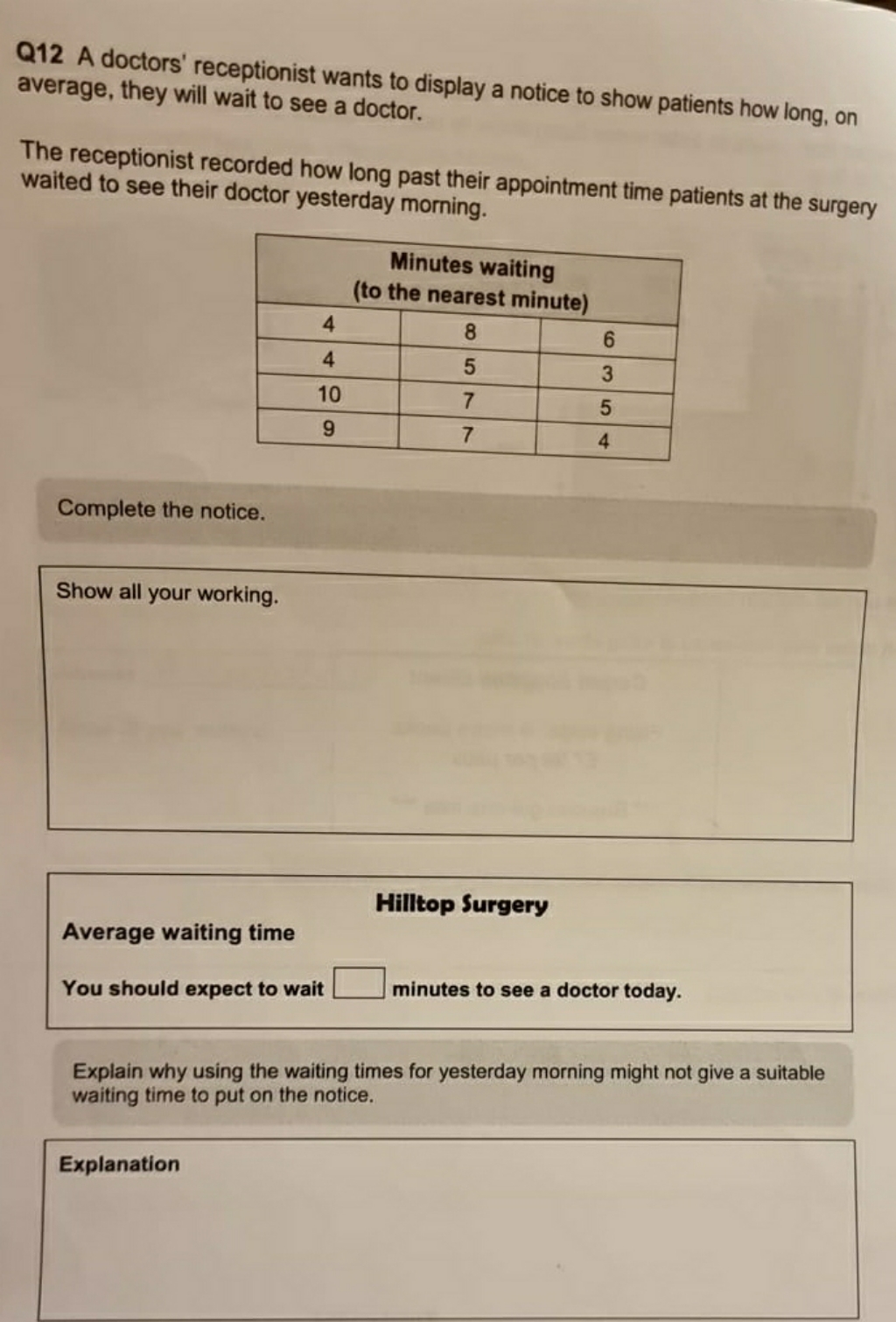 Q12 A doctors' receptionist wants to display a notice to show patients how long, on
average, they will wait to see a doctor.
The receptionist recorded how long past their appointment time patients at the surgery
waited to see their doctor yesterday morning.
Minutes waiting
(to the nearest minute)
4.
8.
6.
4
3.
10
4
Complete the notice.
Show all your working.
Hilltop Surgery
Average waiting time
You should expect to wait
minutes to see a doctor today.
Explain why using the waiting times for yesterday morning might not give a suitable
waiting time to put on the notice.
Explanation
