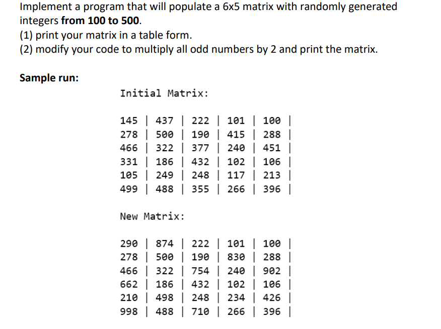 Implement a program that will populate a 6x5 matrix with randomly generated
integers from 100 to 500.
(1) print your matrix in a table form.
(2) modify your code to multiply all odd numbers by 2 and print the matrix.
Sample run:
Initial Matrix:
145 | 437 | 222 | 101 | 100 |
278 500 | 190 | 415 | 288 |
466 322 377 | 240 | 451 |
331 186
186
432
102 | 106 |
105 249
248 | 117 | 213 |
499 488
355 | 266 | 396 |
New Matrix:
290 | 874 | 222 | 101 | 100 |
278
500 | 190 | 830 288 |
466 322
754 | 240 | 902 |
662 186
432 | 102 | 106 |
210| 498
248 | 234 | 426 |
998 488 710 | 266 | 396 |
