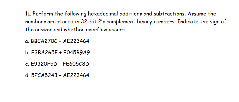 11. Perform the following hexadecimal additions and subtractions. Assume the
numbers are stored in 32-bit 2's complement binary numbers. Indicate the sign of
the answer and whether overflow occurs.
a. BBCA270C + AE223464
b. E3BA265F + E045B9A9
c. E9B20F5D - FE605C8D
d. 5FCA5243 - AE223464