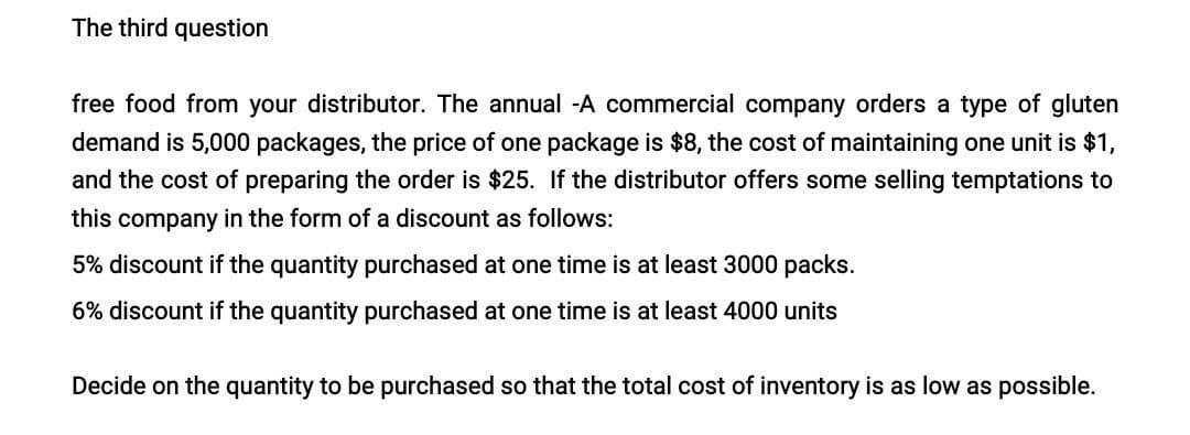 The third question
free food from your distributor. The annual -A commercial company orders a type of gluten
demand is 5,000 packages, the price of one package is $8, the cost of maintaining one unit is $1,
and the cost of preparing the order is $25. If the distributor offers some selling temptations to
this company in the form of a discount as follows:
5% discount if the quantity purchased at one time is at least 3000 packs.
6% discount if the quantity purchased at one time is at least 4000 units
Decide on the quantity to be purchased so that the total cost of inventory is as low as possible.
