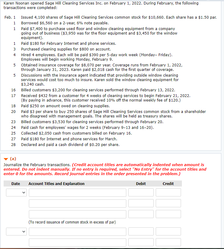 Karen Noonan opened Sage Hill Cleaning Services Inc. on February 1, 2022. During February, the following
transactions were completed:
Feb. 1 Issued 4,100 shares of Sage Hill Cleaning Services common stock for $10,660. Each share has a $1.50 par.
1 Borrowed $6,560 on a 2-year, 6% note payable.
1 Paid $7,400 to purchase used floor and window cleaning equipment from a company
going out of business ($3,950 was for the floor equipment and $3,450 for the window
equipment).
1 Paid $180 for February Internet and phone services.
3 Purchased cleaning supplies for $800 on account.
4 Hired 4 employees. Each will be paid $390 per 5-day work week (Monday- Friday).
Employees will begin working Monday, February 9.
5 Obtained insurance coverage for $8,070 per year. Coverage runs from February 1, 2022,
through January 31, 2023. Karen paid $2,018 cash for the first quarter of coverage.
Discussions with the insurance agent indicated that providing outside window cleaning
services would cost too much to insure. Karen sold the window cleaning equipment for
$3,240 cash.
5
16 Billed customers $3,200 for cleaning services performed through February 13, 2022.
Received $432 from a customer for 4 weeks of cleaning services to begin February 21, 2022.
(By paying in advance, this customer received 10% off the normal weekly fee of $120.)
17
18
Paid $250 on amount owed on cleaning supplies.
Paid $3 per share to buy 250 shares of Sage Hill Cleaning Services common stock from a shareholder
who disagreed with management goals. The shares will be held as treasury shares.
20
23
Billed customers $3,530 for cleaning services performed through February 20.
24
Paid cash for employees' wages for 2 weeks (February 9-13 and 16-20).
25
Collected $2,050 cash from customers billed on February 16.
27
Paid $180 for Internet and phone services for March.
28
Declared and paid a cash dividend of $0.20 per share.
(a)
Journalize the February transactions. (Credit account titles are automatically indented when amount is
entered. Do not indent manually. If no entry is required, select "No Entry" for the account titles and
enter 0 for the amounts. Record journal entries in the order presented in the problem.)
Date
Account Titles and Explanation
Debit
Credit
(To record issuance of common stock in excess of par)
