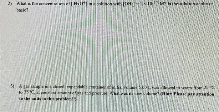 2) What is the concentration of [H3O+] in a solution with [OH-] = 1 × 10-12 M? Is the solution acidic or
basic?
3) A gas sample in a closed, expandable container of initial volume 5.00 I was allowed to warm from 25 °C
to 35 °C, at constant amount of gas and pressure. What was its new volume? (Hint: Please pay attention
to the units in this problem!!)