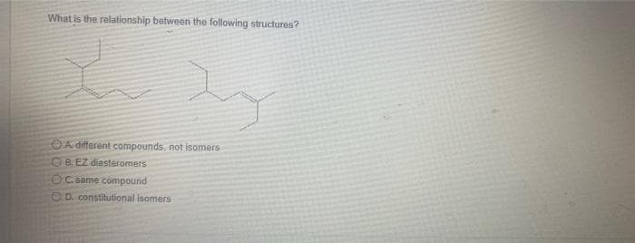 What is the relationship between the following structures?
A different compounds, not isomers
B. EZ diasteromers
OC. same compound
D. constitutional isomers