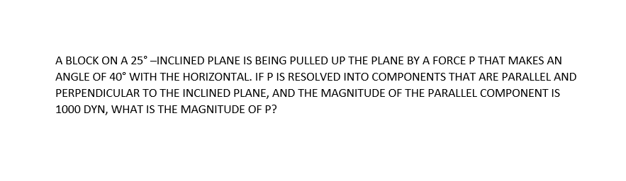 A BLOCK ON A 25° –INCLINED PLANE IS BEING PULLED UP THE PLANE BY A FORCEP THAT MAKES AN
ANGLE OF 40° WITH THE HORIZONTAL. IF P IS RESOLVED INTO COMPONENTS THAT ARE PARALLEL AND
PERPENDICULAR TO THE INCLINED PLANE, AND THE MAGNITUDE OF THE PARALLEL COMPONENT IS
1000 DYN, WHAT IS THE MAGNITUDE OF P?
