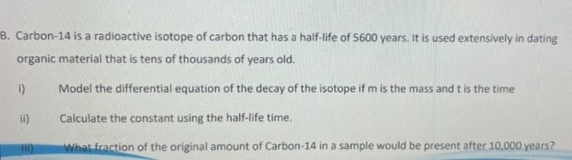 B. Carbon-14 is a radioactive isotope of carbon that has a half-life of 5600 years. It is used extensively in dating
organic material that is tens of thousands of years old.
Model the differential equation of the decay of the isotope if m is the mass and t is the time
Calculate the constant using the half-life time.
What fraction of the original amount of Carbon-14 in a sample would be present after 10,000 years?
i)
ii)