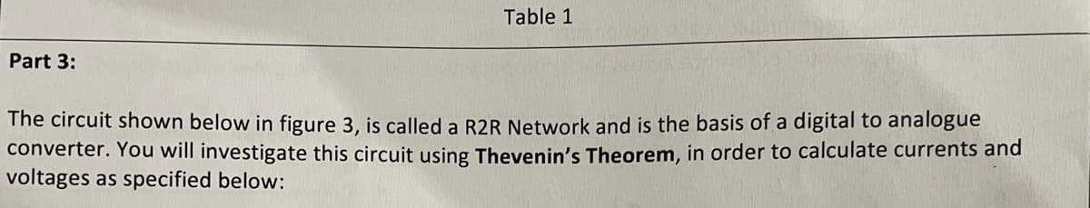 Part 3:
Table 1
The circuit shown below in figure 3, is called a R2R Network and is the basis of a digital to analogue
converter. You will investigate this circuit using Thevenin's Theorem, in order to calculate currents and
voltages as specified below:
