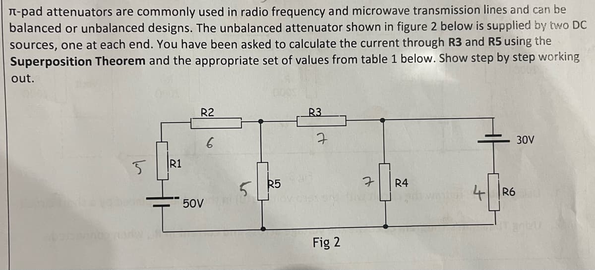 л-pad attenuators are commonly used in radio frequency and microwave transmission lines and can be
balanced or unbalanced designs. The unbalanced attenuator shown in figure 2 below is supplied by two DC
sources, one at each end. You have been asked to calculate the current through R3 and R5 using the
Superposition Theorem and the appropriate set of values from table 1 below. Show step by step working
out.
5
R1
R2
50V
5
R5
R3
ㅋ
Fig 2
7
R4
4 R6
30V