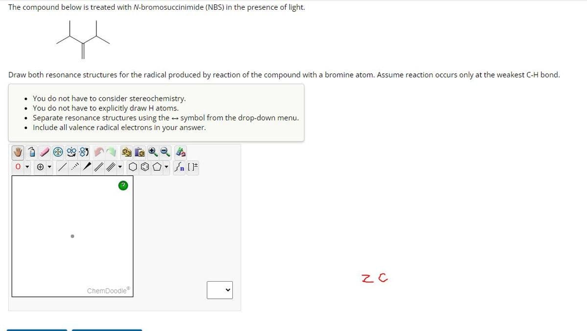 The compound below is treated with N-bromosuccinimide (NBS) in the presence of light.
H
Draw both resonance structures for the radical produced by reaction of the compound with a bromine atom. Assume reaction occurs only at the weakest C-H bond.
• You do not have to consider stereochemistry.
You do not have to explicitly draw H atoms.
Separate resonance structures using the symbol from the drop-down menu.
Include all valence radical electrons in your answer.
0
3
ChemDoodleⓇ
Q4
On []
Z C