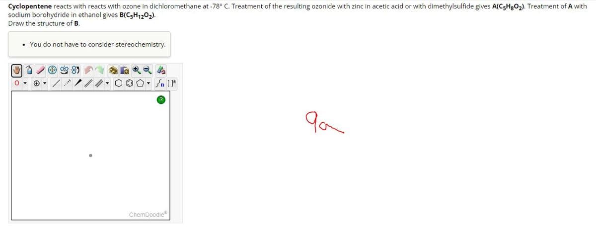 Cyclopentene reacts with reacts with ozone in dichloromethane at -78° C. Treatment of the resulting ozonide with zinc in acetic acid or with dimethylsulfide gives A(C5H8O₂). Treatment of A with
sodium borohydride in ethanol gives B(C5H12O2).
Draw the structure of B.
• You do not have to consider stereochemistry.
My 3
0
+
Sn [F
ChemDoodleⓇ
qa