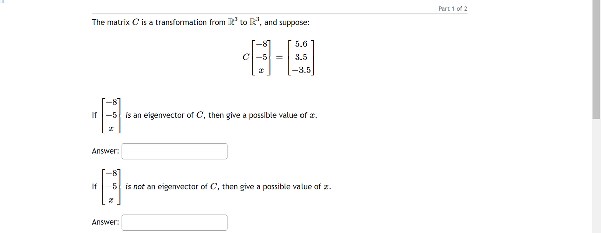 The matrix C is a transformation from R3 to R3, and suppose:
-8
5.6
C
-5
3.5
x
-3.5
-8°
If -5 is an eigenvector of C, then give a possible value of a.
·13
Answer:
If
-8
-5 is not an eigenvector of C, then give a possible value of x.
·13
Answer:
Part 1 of 2