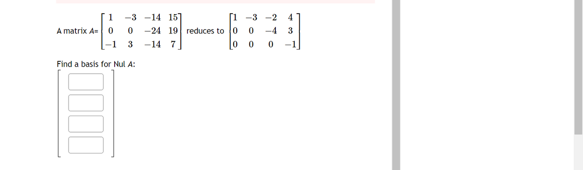 1
-3-14
15
[1-3-2
4
A matrix A= 00
-24
19
19 reduces to 0
0 -4 3
-1 3
-14
7
0
00
1
Find a basis for Nul A: