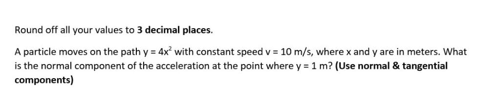 Round off all your values to 3 decimal places.
A particle moves on the path y = 4x with constant speed v 10 m/s, where x and y are in meters. What
is the normal component of the acceleration at the point where y = 1 m? (Use normal & tangential
components)
