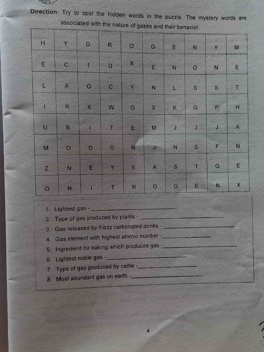 Direction: Try to spot the hidden words in the puzzle. The mystery words are
associated with the nature of gases and their behavior.
H.
R
G
Y
M
1.
D
E
N
C
Y
N
T.
R
W
K
G
H.
U
M.
J
J
J
A
J
F
E
Y
S
Q
E
R
G
E
1. Lightest gas -
2. Type of gas produced by plants -
3. Gas released by frizzy carbonated drinks -
4. Gas element with highest atomic number
5. Ingredient for baking which produces gas
6. Lightest noble gas
7. Type of gas produced by cattle
8. Most abundant gas on earth
E.
E.
