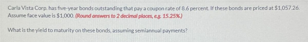 Carla Vista Corp. has five-year bonds outstanding that pay a coupon rate of 8.6 percent. If these bonds are priced at $1,057.26.
Assume face value is $1,000. (Round answers to 2 decimal places, e.g. 15.25%)
What is the yield to maturity on these bonds, assuming semiannual payments?