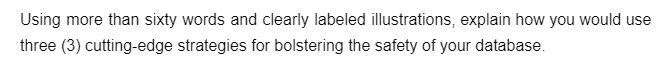 Using more than sixty words and clearly labeled illustrations, explain how you would use
three (3) cutting-edge strategies for bolstering the safety of your database.