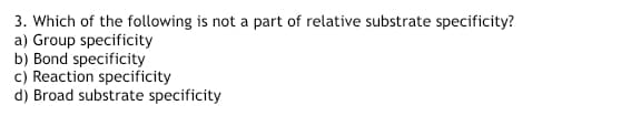 3. Which of the following is not a part of relative substrate specificity?
a) Group specificity
b) Bond specificity
c) Reaction specificity
d) Broad substrate specificity
