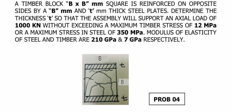 A TIMBER BLOCK "B x B" mm SQUARE IS REINFORCED ON OPPOSITE
SIDES BY A "B" mm AND 't' mm THICK STEEL PLATES. DETERMINE THE
THICKNESS 't' SO THAT THE ASSEMBLY WILL SUPPORT AN AXIAL LOAD OF
1000 KN WITHOUT EXCEEDING A MAXIMUM TIMBER STRESS OF 12 MPa
OR A MAXIMUM STRESS IN STEEL OF 350 MPa. MODULUS OF ELASTICITY
OF STEEL AND TIMBER ARE 210 GPa & 7 GPa RESPECTIVELY.
B
t
B
t
PROB 04